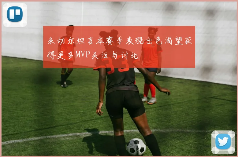 米切尔坦言本赛季表现出色渴望获得更多MVP关注与讨论