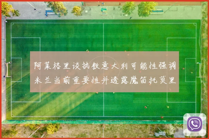 阿莱格里谈执教意大利可能性强调米兰当前重要性并透露魔笛托莫里缺阵消息