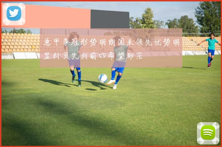 意甲争冠形势明朗国米领先优势明显科莫失利前四希望渺茫