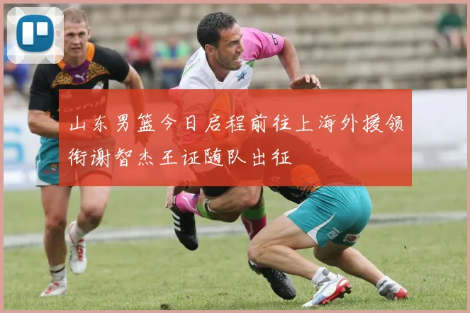 山东男篮今日启程前往上海外援领衔谢智杰王证随队出征
