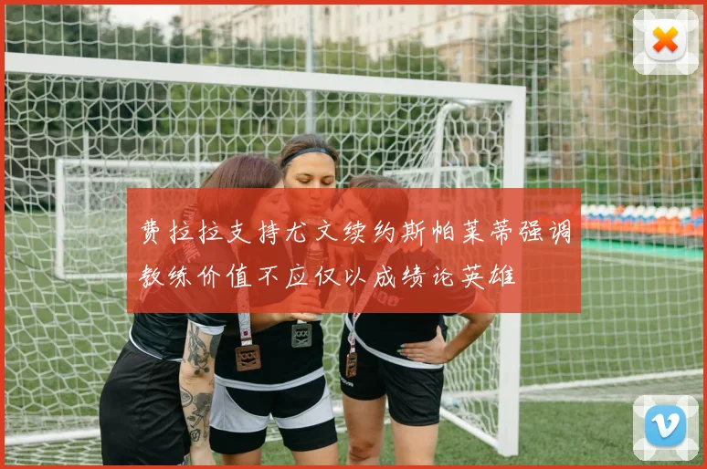 费拉拉支持尤文续约斯帕莱蒂强调教练价值不应仅以成绩论英雄