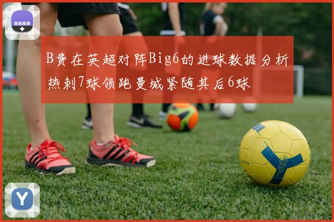 B费在英超对阵Big6的进球数据分析热刺7球领跑曼城紧随其后6球