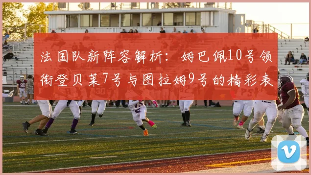 法国队新阵容解析：姆巴佩10号领衔登贝莱7号与图拉姆9号的精彩表现