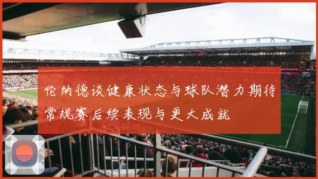 伦纳德谈健康状态与球队潜力期待常规赛后续表现与更大成就