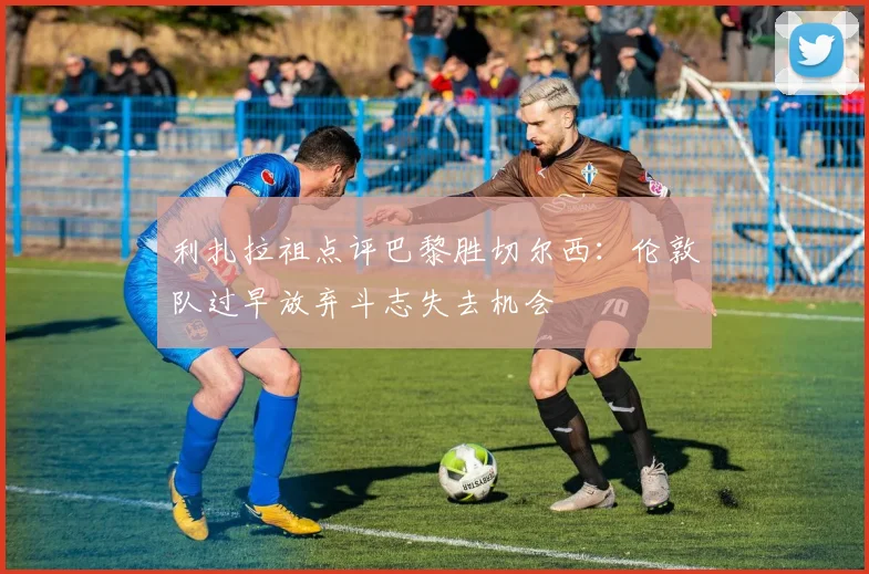 利扎拉祖点评巴黎胜切尔西：伦敦队过早放弃斗志失去机会