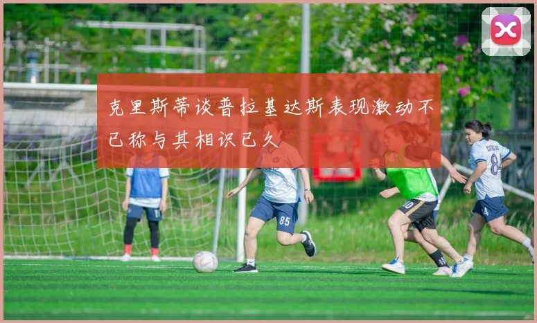 克里斯蒂谈普拉基达斯表现激动不已称与其相识已久