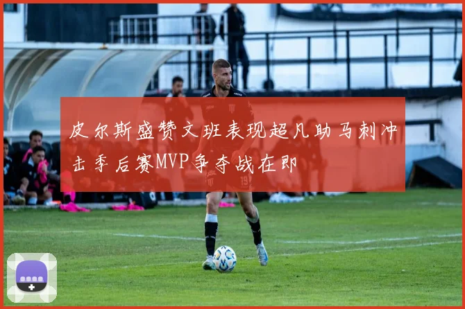 皮尔斯盛赞文班表现超凡助马刺冲击季后赛MVP争夺战在即