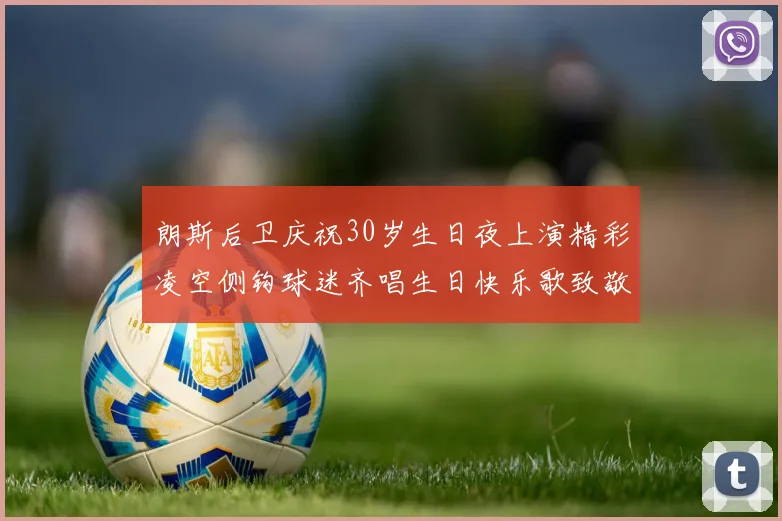 朗斯后卫庆祝30岁生日夜上演精彩凌空侧钩球迷齐唱生日快乐歌致敬