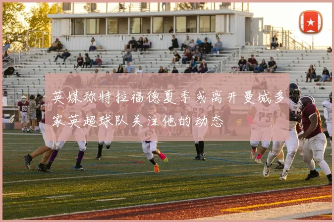 英媒称特拉福德夏季或离开曼城多家英超球队关注他的动态