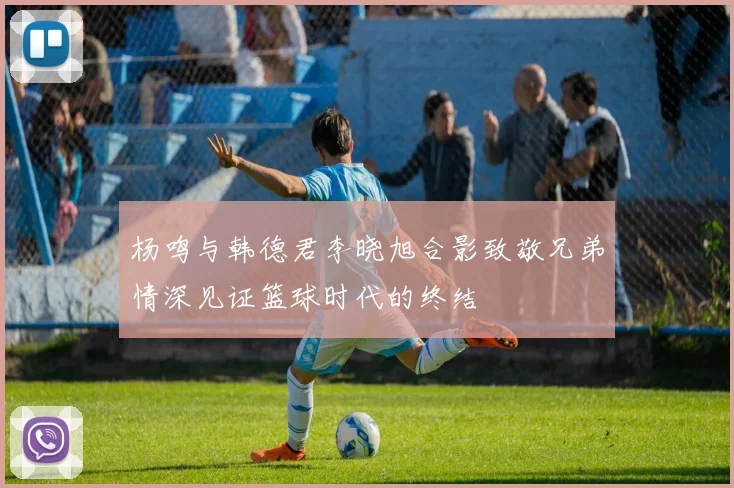 杨鸣与韩德君李晓旭合影致敬兄弟情深见证篮球时代的终结