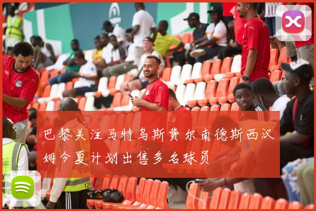 巴黎关注马特乌斯费尔南德斯西汉姆今夏计划出售多名球员