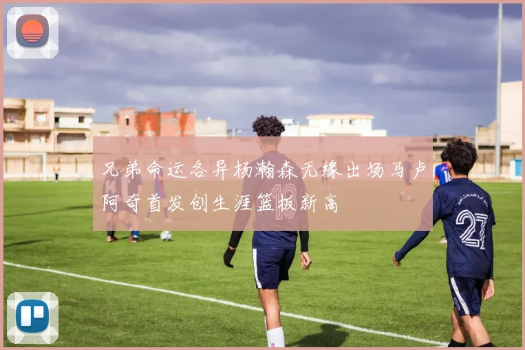 兄弟命运各异杨瀚森无缘出场马卢阿奇首发创生涯篮板新高