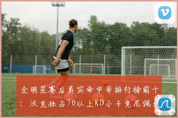 全明星赛后真实命中率排行榜前十：沃克独占70以上KD小卡克尼佩尔紧随其后