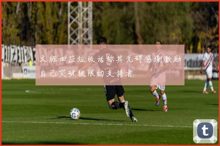 文班回应垃圾话称其无碍感谢激励自己突破极限的支持者