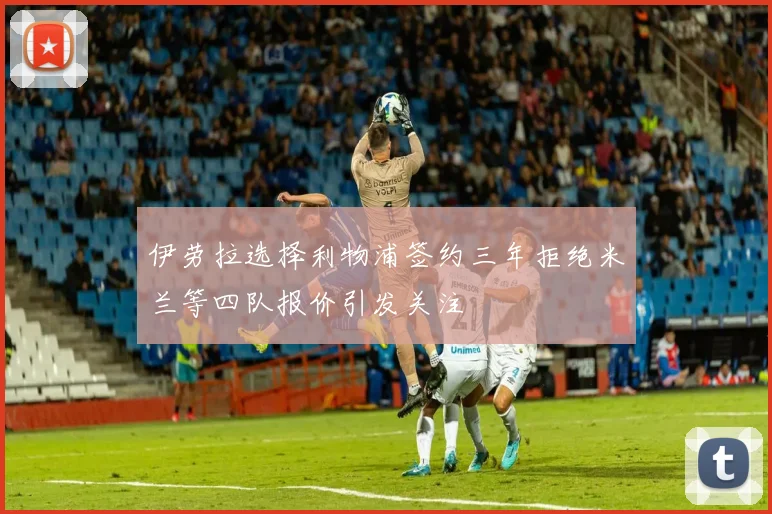 伊劳拉选择利物浦签约三年拒绝米兰等四队报价引发关注