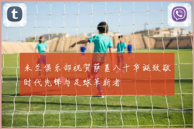 米兰俱乐部祝贺萨基八十华诞致敬时代先锋与足球革新者