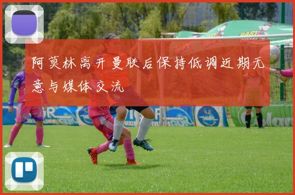 阿莫林离开曼联后保持低调近期无意与媒体交流