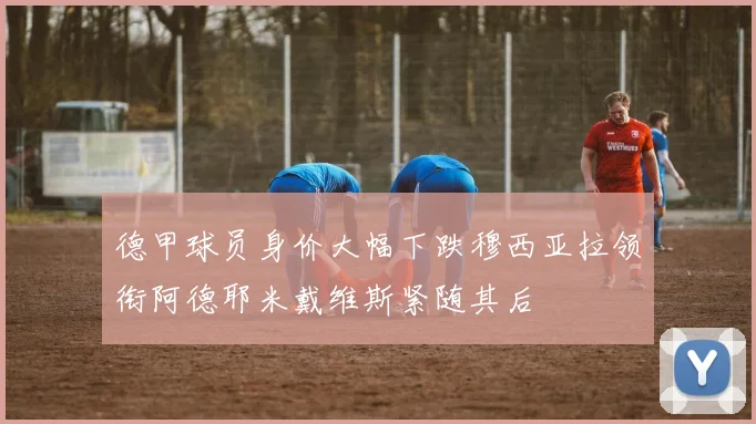 德甲球员身价大幅下跌穆西亚拉领衔阿德耶米戴维斯紧随其后