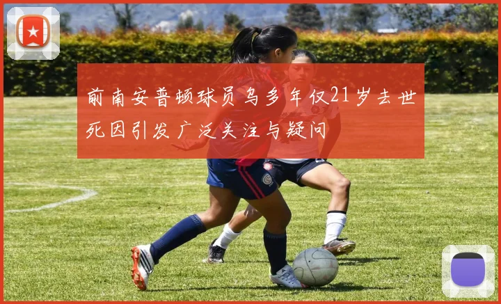 前南安普顿球员乌多年仅21岁去世死因引发广泛关注与疑问