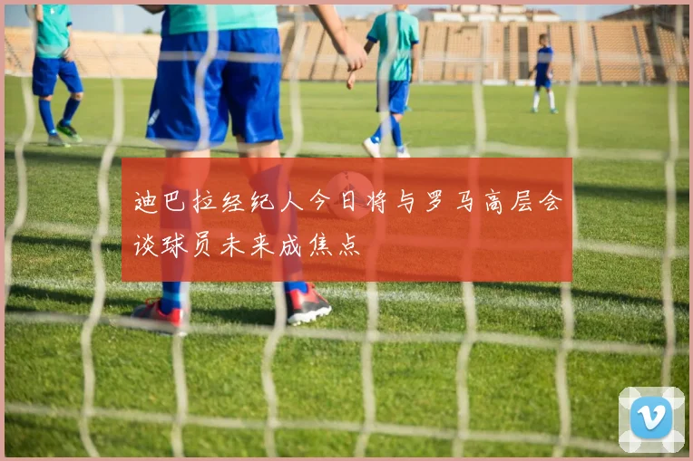 迪巴拉经纪人今日将与罗马高层会谈球员未来成焦点