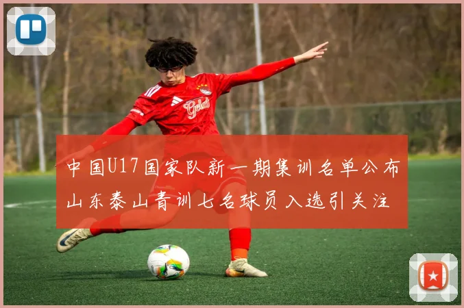 中国U17国家队新一期集训名单公布山东泰山青训七名球员入选引关注