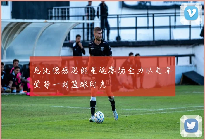 恩比德感恩能重返赛场全力以赴享受每一刻篮球时光