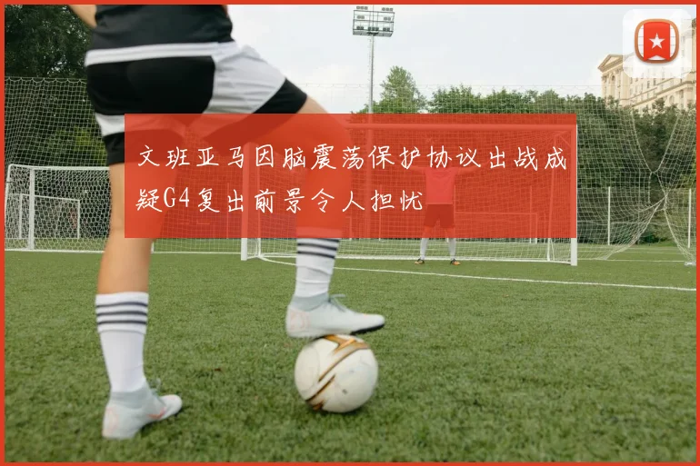文班亚马因脑震荡保护协议出战成疑G4复出前景令人担忧