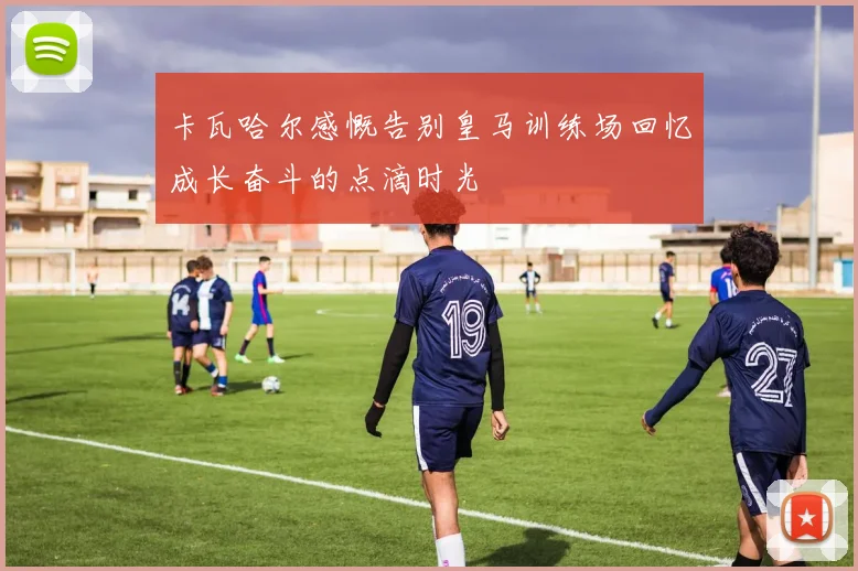 卡瓦哈尔感慨告别皇马训练场回忆成长奋斗的点滴时光