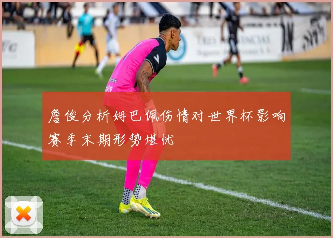 詹俊分析姆巴佩伤情对世界杯影响赛季末期形势堪忧