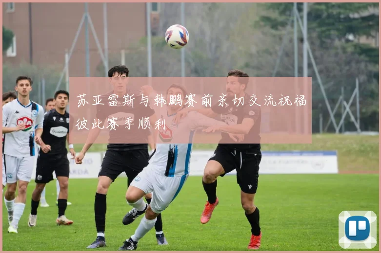 苏亚雷斯与韩鹏赛前亲切交流祝福彼此赛季顺利