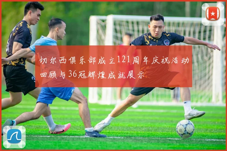 切尔西俱乐部成立121周年庆祝活动回顾与36冠辉煌成就展示