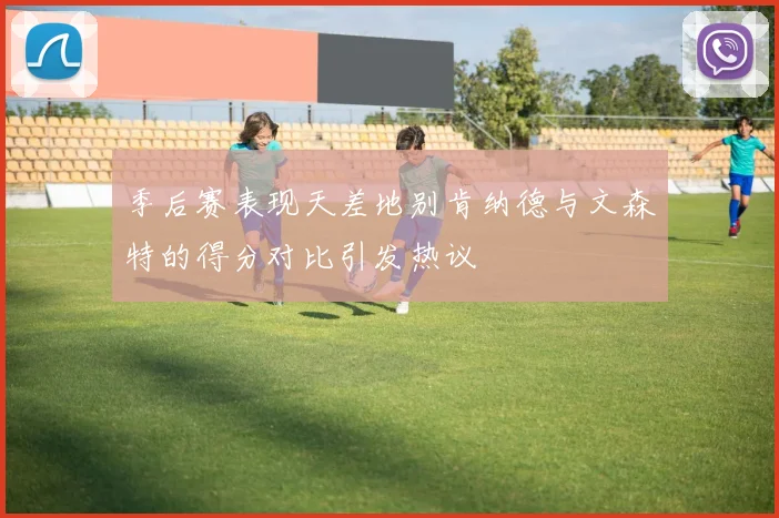 季后赛表现天差地别肯纳德与文森特的得分对比引发热议