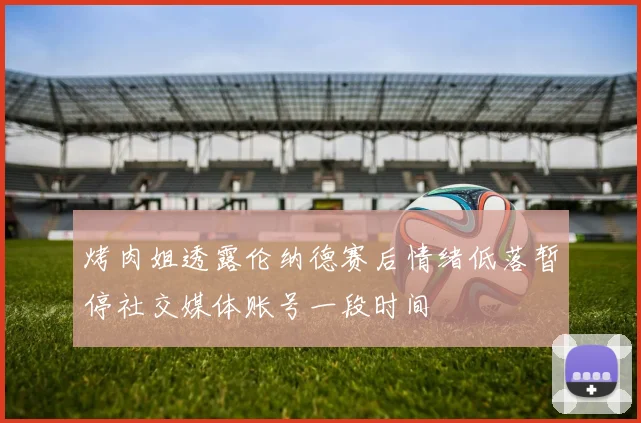烤肉姐透露伦纳德赛后情绪低落暂停社交媒体账号一段时间
