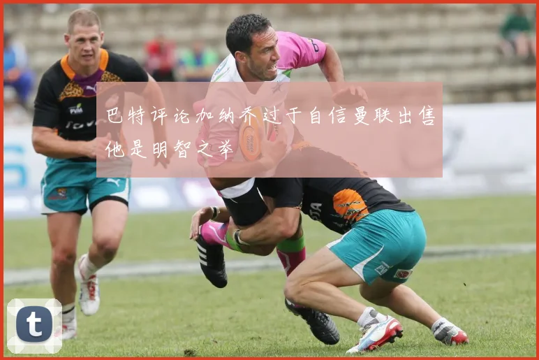 巴特评论加纳乔过于自信曼联出售他是明智之举