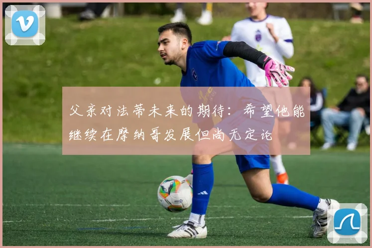 父亲对法蒂未来的期待：希望他能继续在摩纳哥发展但尚无定论